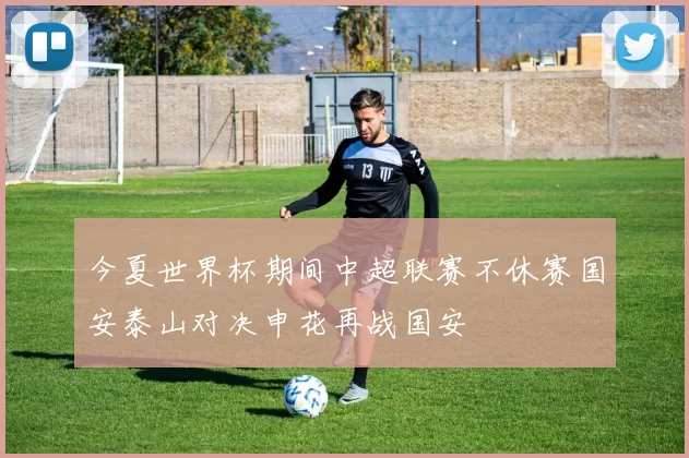 今夏世界杯期间中超联赛不休赛国安泰山对决申花再战国安