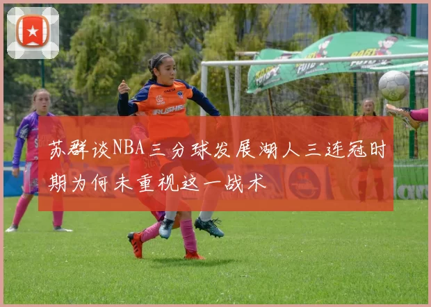 苏群谈NBA三分球发展湖人三连冠时期为何未重视这一战术