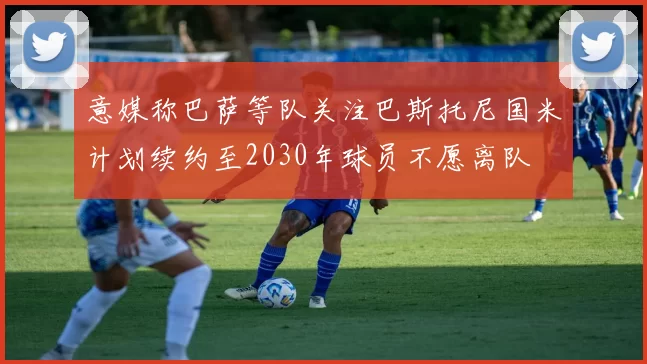 意媒称巴萨等队关注巴斯托尼国米计划续约至2030年球员不愿离队
