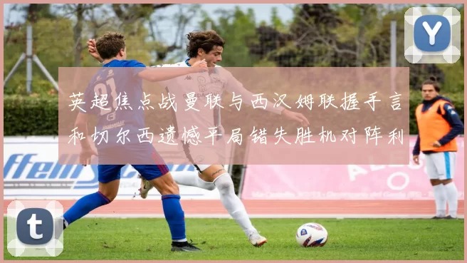 英超焦点战曼联与西汉姆联握手言和切尔西遗憾平局错失胜机对阵利兹联