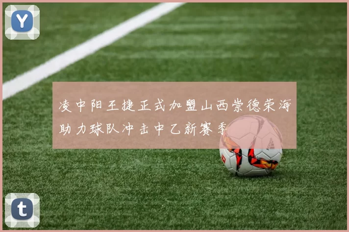凌中阳王捷正式加盟山西崇德荣海助力球队冲击中乙新赛季