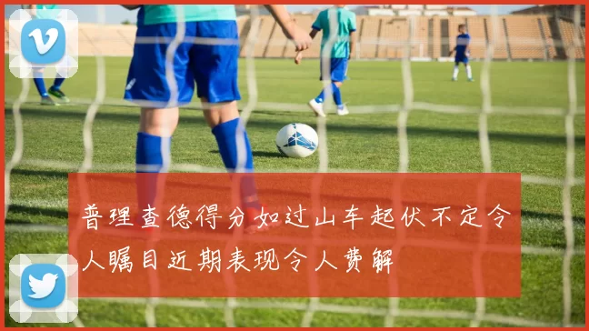 普理查德得分如过山车起伏不定令人瞩目近期表现令人费解