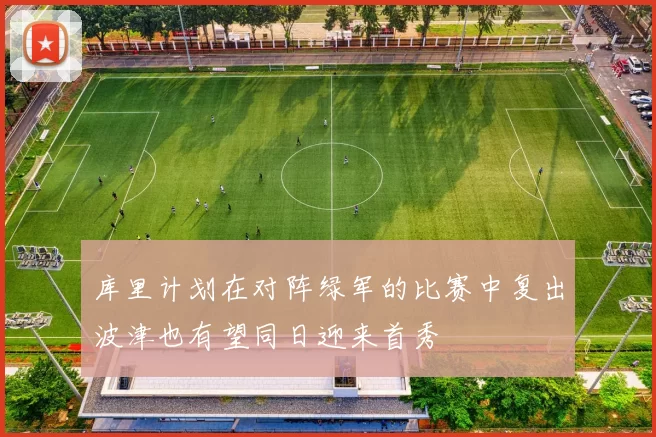 库里计划在对阵绿军的比赛中复出波津也有望同日迎来首秀