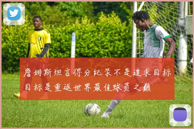 詹姆斯坦言得分纪录不是追求目标目标是重返世界最佳球员之巅